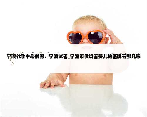 宁波代孕中心供卵，宁波试管_宁波市做试管婴儿的医院有哪几家