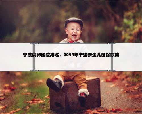 宁波供卵医院排名，2024年宁波新生儿医保政策